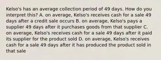 Kelso's has an average collection period of 49 days. How do you interpret this? A. on average, Kelso's receives cash for a sale 49 days after a credit sale occurs B. on average, Kelso's pays a supplier 49 days after it purchases goods from that supplier C. on average, Kelso's receives cash for a sale 49 days after it paid its supplier for the product sold D. on average, Kelso's receives cash for a sale 49 days after it has produced the product sold in that sale