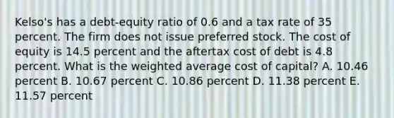 Kelso's has a debt-equity ratio of 0.6 and a tax rate of 35 percent. The firm does not issue preferred stock. The cost of equity is 14.5 percent and the aftertax cost of debt is 4.8 percent. What is the weighted average cost of capital? A. 10.46 percent B. 10.67 percent C. 10.86 percent D. 11.38 percent E. 11.57 percent