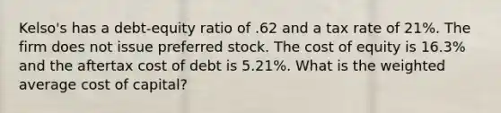 Kelso's has a debt-equity ratio of .62 and a tax rate of 21%. The firm does not issue preferred stock. The cost of equity is 16.3% and the aftertax cost of debt is 5.21%. What is the weighted average cost of capital?