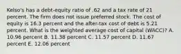 Kelso's has a debt-equity ratio of .62 and a tax rate of 21 percent. The firm does not issue preferred stock. The cost of equity is 16.3 percent and the after-tax cost of debt is 5.21 percent. What is the weighted average cost of capital (WACC)? A. 10.96 percent B. 11.38 percent C. 11.57 percent D. 11.67 percent E. 12.06 percent