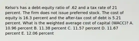 Kelso's has a debt-equity ratio of .62 and a tax rate of 21 percent. The firm does not issue preferred stock. The cost of equity is 16.3 percent and the after-tax cost of debt is 5.21 percent. What is the <a href='https://www.questionai.com/knowledge/koL1NUNNcJ-weighted-average' class='anchor-knowledge'>weighted average</a> cost of capital (WACC)? A. 10.96 percent B. 11.38 percent C. 11.57 percent D. 11.67 percent E. 12.06 percent