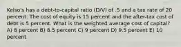 Kelso's has a debt-to-capital ratio (D/V) of .5 and a tax rate of 20 percent. The cost of equity is 15 percent and the after-tax cost of debt is 5 percent. What is the weighted average cost of capital? A) 8 percent B) 8.5 percent C) 9 percent D) 9.5 percent E) 10 percent