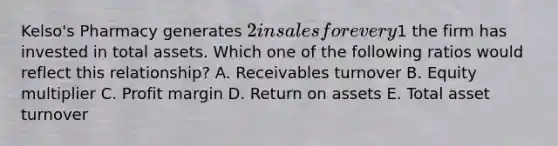 Kelso's Pharmacy generates 2 in sales for every1 the firm has invested in total assets. Which one of the following ratios would reflect this relationship? A. Receivables turnover B. Equity multiplier C. Profit margin D. Return on assets E. Total asset turnover