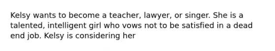 Kelsy wants to become a teacher, lawyer, or singer. She is a talented, intelligent girl who vows not to be satisfied in a dead end job. Kelsy is considering her