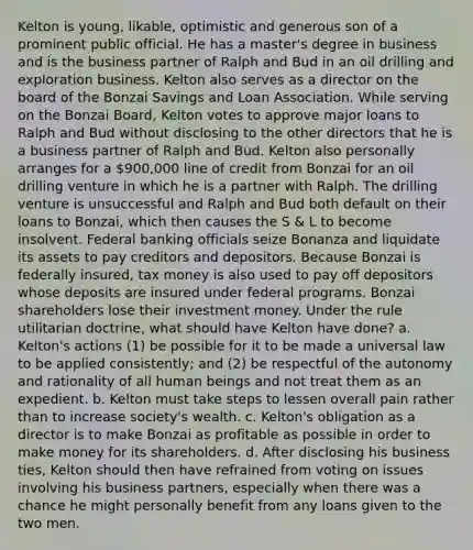 Kelton is young, likable, optimistic and generous son of a prominent public official. He has a master's degree in business and is the business partner of Ralph and Bud in an oil drilling and exploration business. Kelton also serves as a director on the board of the Bonzai Savings and Loan Association. While serving on the Bonzai Board, Kelton votes to approve major loans to Ralph and Bud without disclosing to the other directors that he is a business partner of Ralph and Bud. Kelton also personally arranges for a 900,000 line of credit from Bonzai for an oil drilling venture in which he is a partner with Ralph. The drilling venture is unsuccessful and Ralph and Bud both default on their loans to Bonzai, which then causes the S & L to become insolvent. Federal banking officials seize Bonanza and liquidate its assets to pay creditors and depositors. Because Bonzai is federally insured, tax money is also used to pay off depositors whose deposits are insured under federal programs. Bonzai shareholders lose their investment money. Under the rule utilitarian doctrine, what should have Kelton have done? a. Kelton's actions (1) be possible for it to be made a universal law to be applied consistently; and (2) be respectful of the autonomy and rationality of all human beings and not treat them as an expedient. b. Kelton must take steps to lessen overall pain rather than to increase society's wealth. c. Kelton's obligation as a director is to make Bonzai as profitable as possible in order to make money for its shareholders. d. After disclosing his business ties, Kelton should then have refrained from voting on issues involving his business partners, especially when there was a chance he might personally benefit from any loans given to the two men.