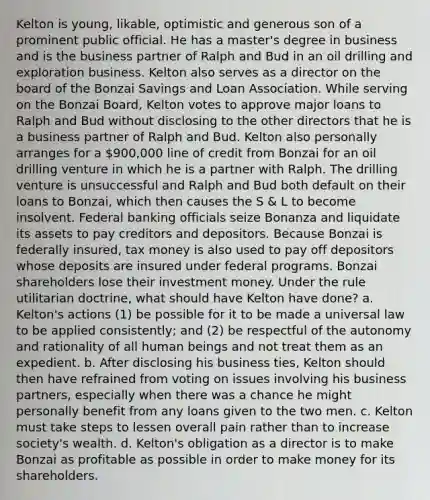 Kelton is young, likable, optimistic and generous son of a prominent public official. He has a master's degree in business and is the business partner of Ralph and Bud in an oil drilling and exploration business. Kelton also serves as a director on the board of the Bonzai Savings and Loan Association. While serving on the Bonzai Board, Kelton votes to approve major loans to Ralph and Bud without disclosing to the other directors that he is a business partner of Ralph and Bud. Kelton also personally arranges for a 900,000 line of credit from Bonzai for an oil drilling venture in which he is a partner with Ralph. The drilling venture is unsuccessful and Ralph and Bud both default on their loans to Bonzai, which then causes the S & L to become insolvent. Federal banking officials seize Bonanza and liquidate its assets to pay creditors and depositors. Because Bonzai is federally insured, tax money is also used to pay off depositors whose deposits are insured under federal programs. Bonzai shareholders lose their investment money. Under the rule utilitarian doctrine, what should have Kelton have done? a. Kelton's actions (1) be possible for it to be made a universal law to be applied consistently; and (2) be respectful of the autonomy and rationality of all human beings and not treat them as an expedient. b. After disclosing his business ties, Kelton should then have refrained from voting on issues involving his business partners, especially when there was a chance he might personally benefit from any loans given to the two men. c. Kelton must take steps to lessen overall pain rather than to increase society's wealth. d. Kelton's obligation as a director is to make Bonzai as profitable as possible in order to make money for its shareholders.