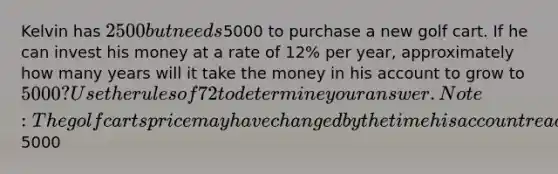 Kelvin has 2500 but needs5000 to purchase a new golf cart. If he can invest his money at a rate of 12% per year, approximately how many years will it take the money in his account to grow to 5000? Use the rules of 72 to determine your answer. Note: The golf carts price may have changed by the time his account reaches the value of5000