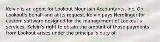 Kelvin is an agent for Lookout Mountain Accountants, Inc. On Lookout's behalf and at its request, Kelvin pays Nerdlinger for custom software designed for the management of Lookout's services. Kelvin's right to obtain the amount of those payments from Lookout arises under the principal's duty of