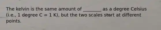 The kelvin is the same amount of ________ as a degree Celsius (i.e., 1 degree C = 1 K), but the two scales start at different points.