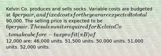 Kelvin Co. produces and sells socks. Variable costs are budgeted at 4 per pair, and fixed costs for the year are expected to total90,000. The selling price is expected to be 6 per pair.The sales units required for Kelvin Co. to make a before-tax profit (πB) of12,000 are: 46,000 units. 51,500 units. 50,000 units. 51,000 units. 52,000 units.