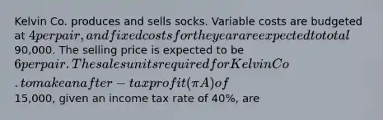 Kelvin Co. produces and sells socks. Variable costs are budgeted at 4 per pair, and fixed costs for the year are expected to total90,000. The selling price is expected to be 6 per pair. The sales units required for Kelvin Co. to make an after-tax profit (π A ) of15,000, given an income tax rate of 40%, are