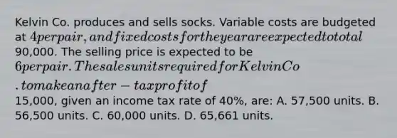 Kelvin Co. produces and sells socks. Variable costs are budgeted at 4 per pair, and fixed costs for the year are expected to total90,000. The selling price is expected to be 6 per pair. The sales units required for Kelvin Co. to make an after-tax profit of15,000, given an income tax rate of 40%, are: A. 57,500 units. B. 56,500 units. C. 60,000 units. D. 65,661 units.