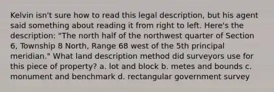 Kelvin isn't sure how to read this legal description, but his agent said something about reading it from right to left. Here's the description: "The north half of the northwest quarter of Section 6, Township 8 North, Range 68 west of the 5th principal meridian." What land description method did surveyors use for this piece of property? a. lot and block b. metes and bounds c. monument and benchmark d. rectangular government survey