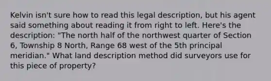 Kelvin isn't sure how to read this legal description, but his agent said something about reading it from right to left. Here's the description: "The north half of the northwest quarter of Section 6, Township 8 North, Range 68 west of the 5th principal meridian." What land description method did surveyors use for this piece of property?