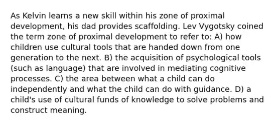 As Kelvin learns a new skill within his zone of proximal development, his dad provides scaffolding. Lev Vygotsky coined the term zone of proximal development to refer to: A) how children use cultural tools that are handed down from one generation to the next. B) the acquisition of psychological tools (such as language) that are involved in mediating cognitive processes. C) the area between what a child can do independently and what the child can do with guidance. D) a child's use of cultural funds of knowledge to solve problems and construct meaning.