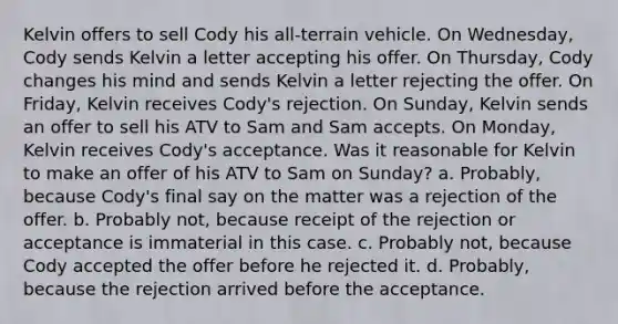 Kelvin offers to sell Cody his all-terrain vehicle. On Wednesday, Cody sends Kelvin a letter accepting his offer. On Thursday, Cody changes his mind and sends Kelvin a letter rejecting the offer. On Friday, Kelvin receives Cody's rejection. On Sunday, Kelvin sends an offer to sell his ATV to Sam and Sam accepts. On Monday, Kelvin receives Cody's acceptance. Was it reasonable for Kelvin to make an offer of his ATV to Sam on Sunday? a. Probably, because Cody's final say on the matter was a rejection of the offer. b. Probably not, because receipt of the rejection or acceptance is immaterial in this case. c. Probably not, because Cody accepted the offer before he rejected it. d. Probably, because the rejection arrived before the acceptance.