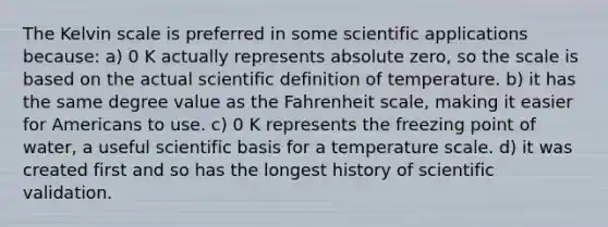 The Kelvin scale is preferred in some scientific applications because: a) 0 K actually represents absolute zero, so the scale is based on the actual scientific definition of temperature. b) it has the same degree value as the Fahrenheit scale, making it easier for Americans to use. c) 0 K represents the freezing point of water, a useful scientific basis for a temperature scale. d) it was created first and so has the longest history of scientific validation.