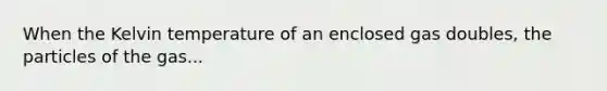 When the Kelvin temperature of an enclosed gas doubles, the particles of the gas...