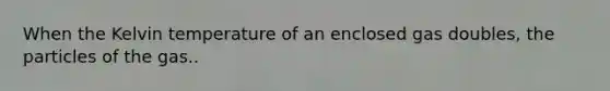 When the Kelvin temperature of an enclosed gas doubles, the particles of the gas..