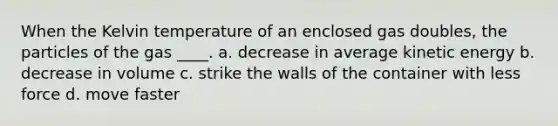 When the Kelvin temperature of an enclosed gas doubles, the particles of the gas ____. a. decrease in average kinetic energy b. decrease in volume c. strike the walls of the container with less force d. move faster