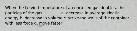 When the Kelvin temperature of an enclosed gas doubles, the particles of the gas ________. a. decrease in average kinetic energy b. decrease in volume c. strike the walls of the container with less force d. move faster