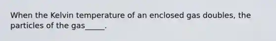 When the Kelvin temperature of an enclosed gas doubles, the particles of the gas_____.