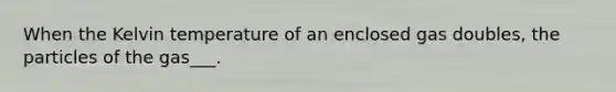 When the Kelvin temperature of an enclosed gas doubles, the particles of the gas___.