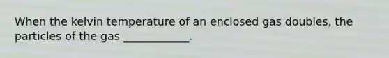 When the kelvin temperature of an enclosed gas doubles, the particles of the gas ____________.