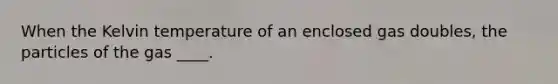 When the Kelvin temperature of an enclosed gas doubles, the particles of the gas ____.