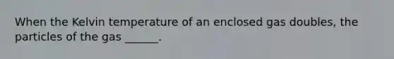 When the Kelvin temperature of an enclosed gas doubles, the particles of the gas ______.