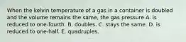 When the kelvin temperature of a gas in a container is doubled and the volume remains the same, the gas pressure A. is reduced to one-fourth. B. doubles. C. stays the same. D. is reduced to one-half. E. quadruples.