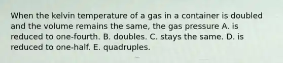 When the kelvin temperature of a gas in a container is doubled and the volume remains the same, the gas pressure A. is reduced to one-fourth. B. doubles. C. stays the same. D. is reduced to one-half. E. quadruples.