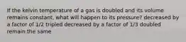 If the kelvin temperature of a gas is doubled and its volume remains constant, what will happen to its pressure? decreased by a factor of 1/2 tripled decreased by a factor of 1/3 doubled remain the same