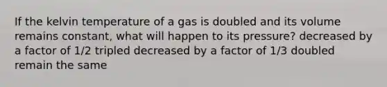 If the kelvin temperature of a gas is doubled and its volume remains constant, what will happen to its pressure? decreased by a factor of 1/2 tripled decreased by a factor of 1/3 doubled remain the same