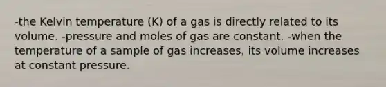 -the Kelvin temperature (K) of a gas is directly related to its volume. -pressure and moles of gas are constant. -when the temperature of a sample of gas increases, its volume increases at constant pressure.