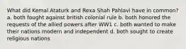 What did Kemal Ataturk and Rexa Shah Pahlavi have in common? a. both fought against british colonial rule b. both honored the requests of the allied powers after WW1 c. both wanted to make their nations modern and independent d. both sought to create religious nations