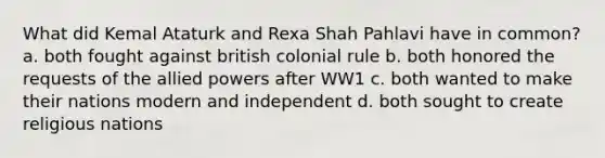 What did Kemal Ataturk and Rexa Shah Pahlavi have in common? a. both fought against british colonial rule b. both honored the requests of <a href='https://www.questionai.com/knowledge/kAL0udV9XV-the-all' class='anchor-knowledge'>the all</a>ied powers after WW1 c. both wanted to make their nations modern and independent d. both sought to create religious nations