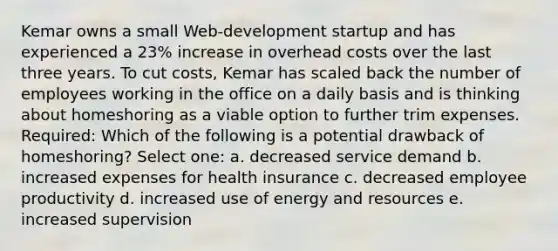 Kemar owns a small Web-development startup and has experienced a 23% increase in overhead costs over the last three years. To cut costs, Kemar has scaled back the number of employees working in the office on a daily basis and is thinking about homeshoring as a viable option to further trim expenses. Required: Which of the following is a potential drawback of homeshoring?​ Select one: a. ​decreased service demand b. ​increased expenses for health insurance c. ​decreased employee productivity d. ​increased use of energy and resources e. ​increased supervision