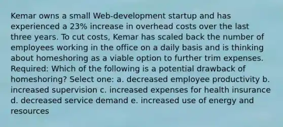 Kemar owns a small Web-development startup and has experienced a 23% increase in overhead costs over the last three years. To cut costs, Kemar has scaled back the number of employees working in the office on a daily basis and is thinking about homeshoring as a viable option to further trim expenses. Required: Which of the following is a potential drawback of homeshoring?​ Select one: a. ​decreased employee productivity b. ​increased supervision c. ​increased expenses for health insurance d. ​decreased service demand e. ​increased use of energy and resources