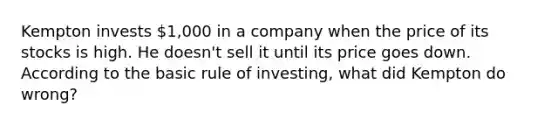 Kempton invests 1,000 in a company when the price of its stocks is high. He doesn't sell it until its price goes down. According to the basic rule of investing, what did Kempton do wrong?