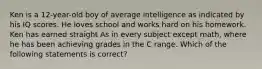 Ken is a 12-year-old boy of average intelligence as indicated by his IQ scores. He loves school and works hard on his homework. Ken has earned straight As in every subject except math, where he has been achieving grades in the C range. Which of the following statements is correct?