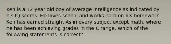 Ken is a 12-year-old boy of average intelligence as indicated by his IQ scores. He loves school and works hard on his homework. Ken has earned straight As in every subject except math, where he has been achieving grades in the C range. Which of the following statements is correct?