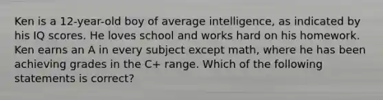 Ken is a 12-year-old boy of average intelligence, as indicated by his IQ scores. He loves school and works hard on his homework. Ken earns an A in every subject except math, where he has been achieving grades in the C+ range. Which of the following statements is correct?