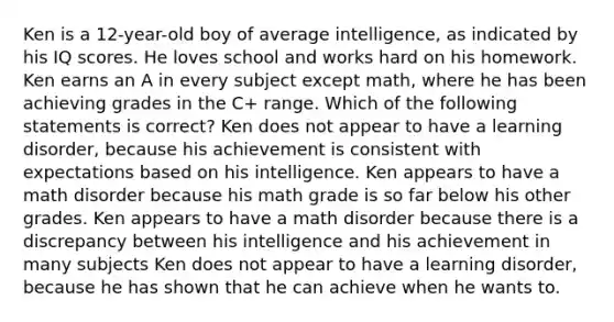 Ken is a 12-year-old boy of average intelligence, as indicated by his IQ scores. He loves school and works hard on his homework. Ken earns an A in every subject except math, where he has been achieving grades in the C+ range. Which of the following statements is correct? Ken does not appear to have a learning disorder, because his achievement is consistent with expectations based on his intelligence. Ken appears to have a math disorder because his math grade is so far below his other grades. Ken appears to have a math disorder because there is a discrepancy between his intelligence and his achievement in many subjects Ken does not appear to have a learning disorder, because he has shown that he can achieve when he wants to.