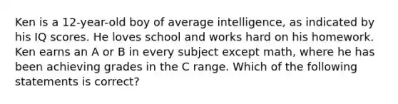 Ken is a 12-year-old boy of average intelligence, as indicated by his IQ scores. He loves school and works hard on his homework. Ken earns an A or B in every subject except math, where he has been achieving grades in the C range. Which of the following statements is correct?