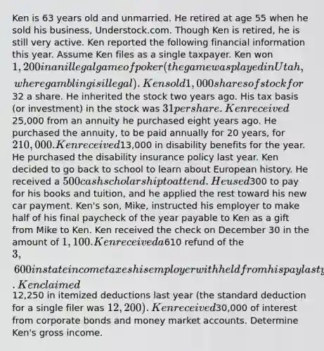 Ken is 63 years old and unmarried. He retired at age 55 when he sold his business, Understock.com. Though Ken is retired, he is still very active. Ken reported the following financial information this year. Assume Ken files as a single taxpayer. Ken won 1,200 in an illegal game of poker (the game was played in Utah, where gambling is illegal). Ken sold 1,000 shares of stock for32 a share. He inherited the stock two years ago. His tax basis (or investment) in the stock was 31 per share. Ken received25,000 from an annuity he purchased eight years ago. He purchased the annuity, to be paid annually for 20 years, for 210,000. Ken received13,000 in disability benefits for the year. He purchased the disability insurance policy last year. Ken decided to go back to school to learn about European history. He received a 500 cash scholarship to attend. He used300 to pay for his books and tuition, and he applied the rest toward his new car payment. Ken's son, Mike, instructed his employer to make half of his final paycheck of the year payable to Ken as a gift from Mike to Ken. Ken received the check on December 30 in the amount of 1,100. Ken received a610 refund of the 3,600 in state income taxes his employer withheld from his pay last year. Ken claimed12,250 in itemized deductions last year (the standard deduction for a single filer was 12,200). Ken received30,000 of interest from corporate bonds and money market accounts. Determine Ken's gross income.