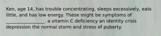 Ken, age 14, has trouble concentrating, sleeps excessively, eats little, and has low energy. These might be symptoms of _________________. a vitamin C deficiency an identity crisis depression the normal storm and stress of puberty.