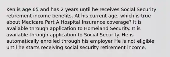 Ken is age 65 and has 2 years until he receives Social Security retirement income benefits. At his current age, which is true about Medicare Part A Hospital Insurance coverage? It is available through application to Homeland Security. It is available through application to Social Security. He is automatically enrolled through his employer He is not eligible until he starts receiving social security retirement income.