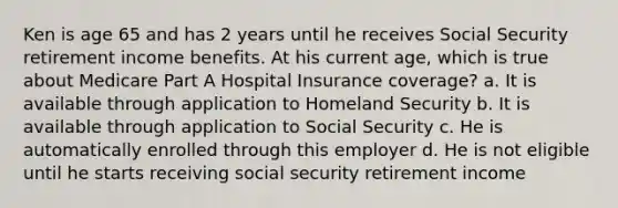 Ken is age 65 and has 2 years until he receives Social Security retirement income benefits. At his current age, which is true about Medicare Part A Hospital Insurance coverage? a. It is available through application to Homeland Security b. It is available through application to Social Security c. He is automatically enrolled through this employer d. He is not eligible until he starts receiving social security retirement income