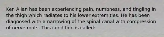 Ken Allan has been experiencing pain, numbness, and tingling in the thigh which radiates to his lower extremities. He has been diagnosed with a narrowing of the spinal canal with compression of nerve roots. This condition is called: